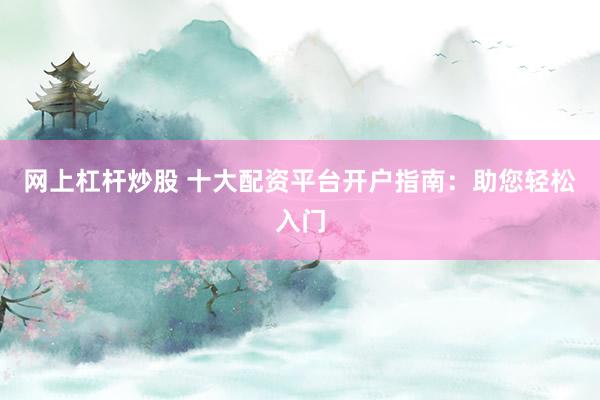 网上杠杆炒股 十大配资平台开户指南：助您轻松入门