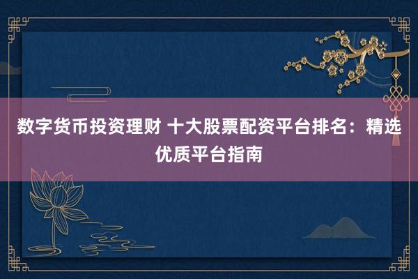 数字货币投资理财 十大股票配资平台排名：精选优质平台指南