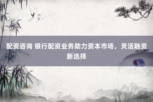 配资咨询 银行配资业务助力资本市场，灵活融资新选择