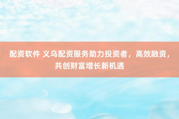 配资软件 义乌配资服务助力投资者，高效融资，共创财富增长新机遇