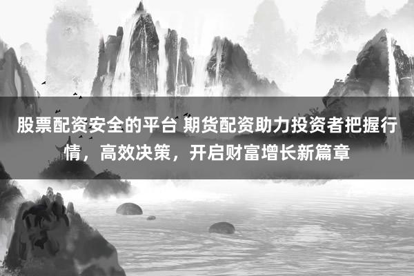 股票配资安全的平台 期货配资助力投资者把握行情，高效决策，开启财富增长新篇章