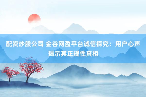 配资炒股公司 金谷网盈平台诚信探究：用户心声揭示其正规性真相