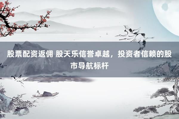 股票配资返佣 股天乐信誉卓越，投资者信赖的股市导航标杆