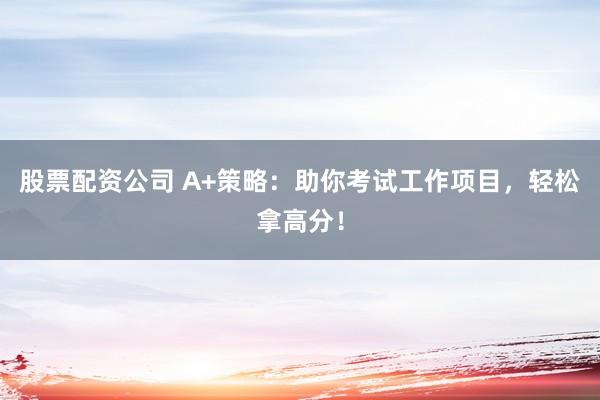 股票配资公司 A+策略：助你考试工作项目，轻松拿高分！