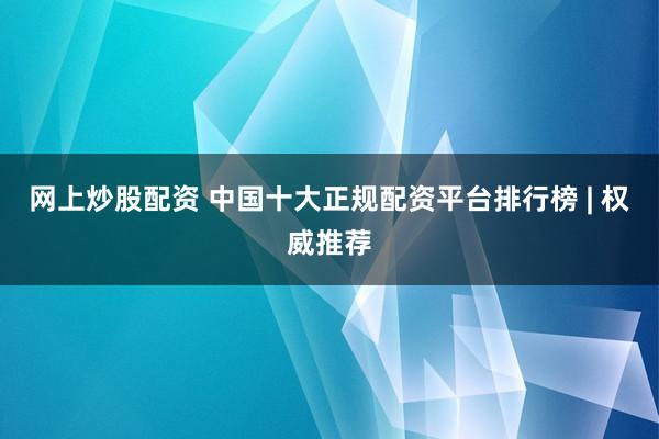 网上炒股配资 中国十大正规配资平台排行榜 | 权威推荐
