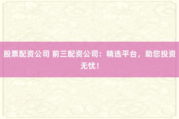 股票配资公司 前三配资公司：精选平台，助您投资无忧！