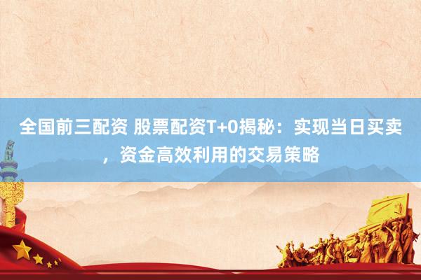 全国前三配资 股票配资T+0揭秘：实现当日买卖，资金高效利用的交易策略
