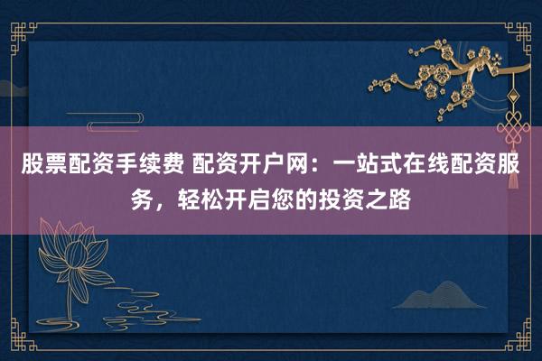 股票配资手续费 配资开户网：一站式在线配资服务，轻松开启您的投资之路