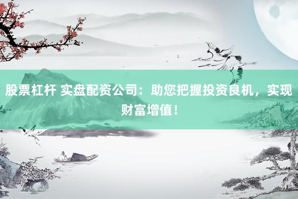 股票杠杆 实盘配资公司：助您把握投资良机，实现财富增值！