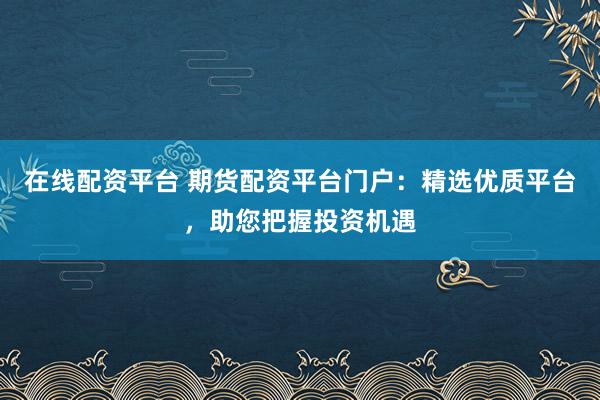 在线配资平台 期货配资平台门户：精选优质平台，助您把握投资机遇