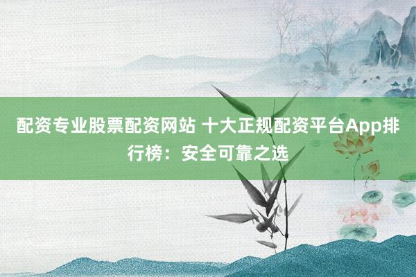 配资专业股票配资网站 十大正规配资平台App排行榜：安全可靠之选