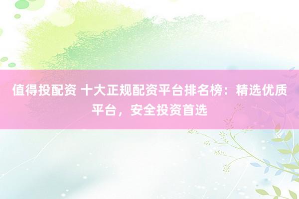 值得投配资 十大正规配资平台排名榜：精选优质平台，安全投资首选