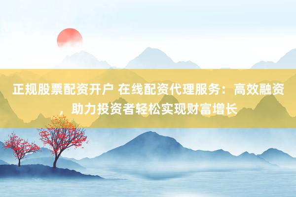 正规股票配资开户 在线配资代理服务：高效融资，助力投资者轻松实现财富增长