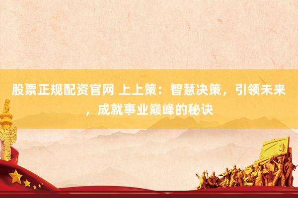 股票正规配资官网 上上策：智慧决策，引领未来，成就事业巅峰的秘诀