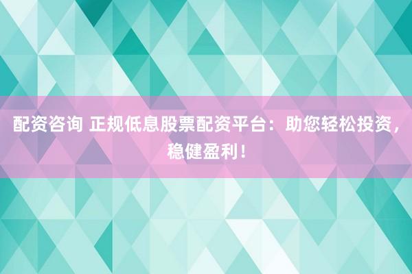 配资咨询 正规低息股票配资平台：助您轻松投资，稳健盈利！