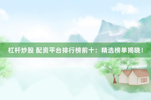 杠杆炒股 配资平台排行榜前十：精选榜单揭晓！