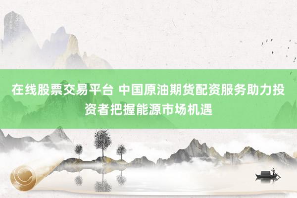 在线股票交易平台 中国原油期货配资服务助力投资者把握能源市场机遇
