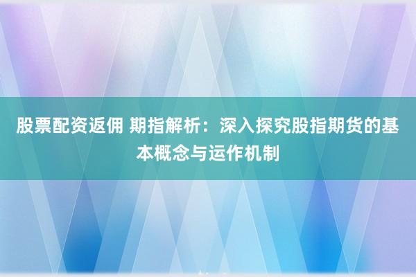 股票配资返佣 期指解析：深入探究股指期货的基本概念与运作机制