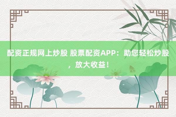 配资正规网上炒股 股票配资APP：助您轻松炒股，放大收益！
