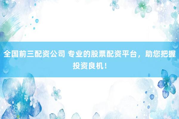 全国前三配资公司 专业的股票配资平台，助您把握投资良机！