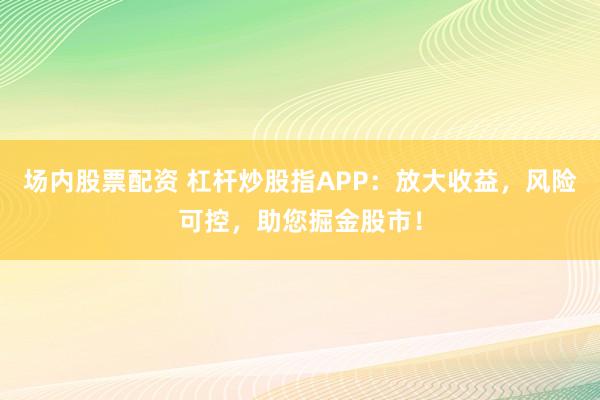 场内股票配资 杠杆炒股指APP：放大收益，风险可控，助您掘金股市！
