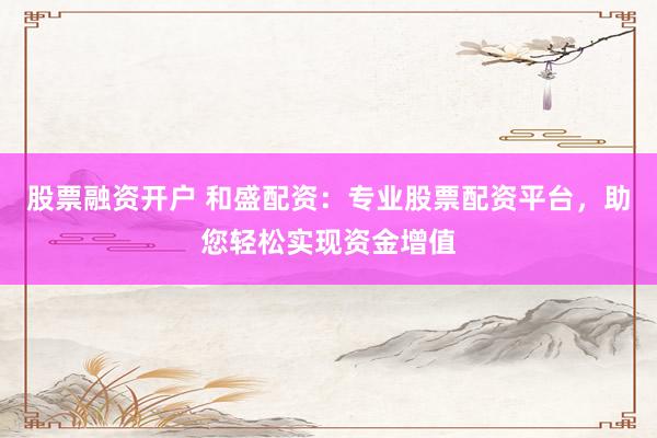 股票融资开户 和盛配资：专业股票配资平台，助您轻松实现资金增值