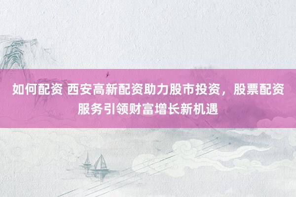 如何配资 西安高新配资助力股市投资，股票配资服务引领财富增长新机遇