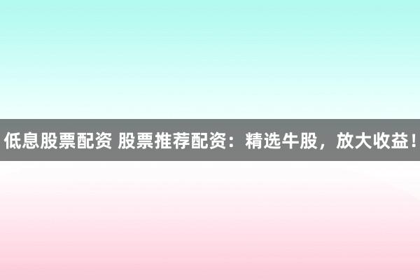 低息股票配资 股票推荐配资：精选牛股，放大收益！
