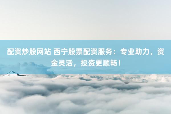 配资炒股网站 西宁股票配资服务：专业助力，资金灵活，投资更顺畅！
