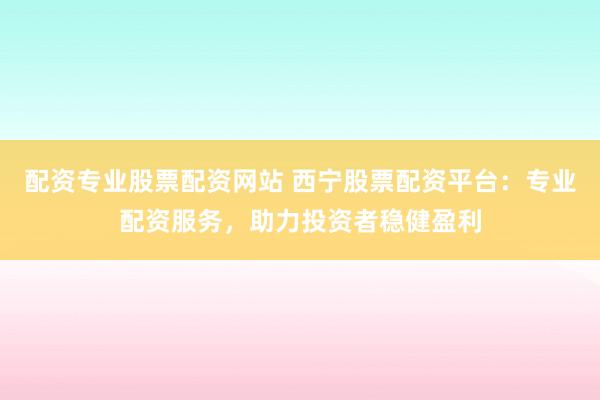 配资专业股票配资网站 西宁股票配资平台：专业配资服务，助力投资者稳健盈利