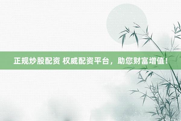 正规炒股配资 权威配资平台，助您财富增值！