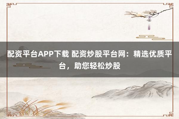 配资平台APP下载 配资炒股平台网：精选优质平台，助您轻松炒股