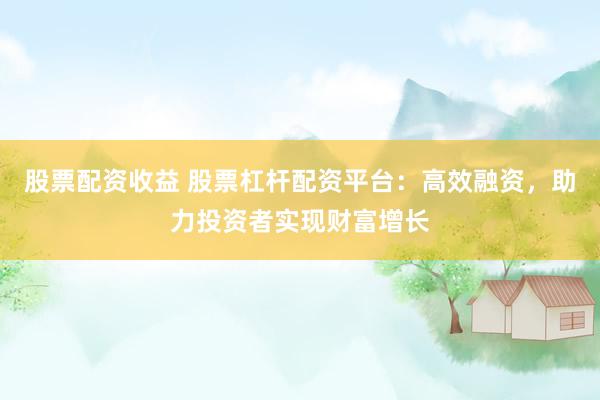 股票配资收益 股票杠杆配资平台：高效融资，助力投资者实现财富增长