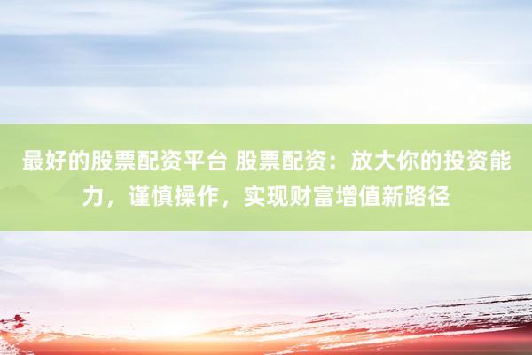 最好的股票配资平台 股票配资：放大你的投资能力，谨慎操作，实现财富增值新路径