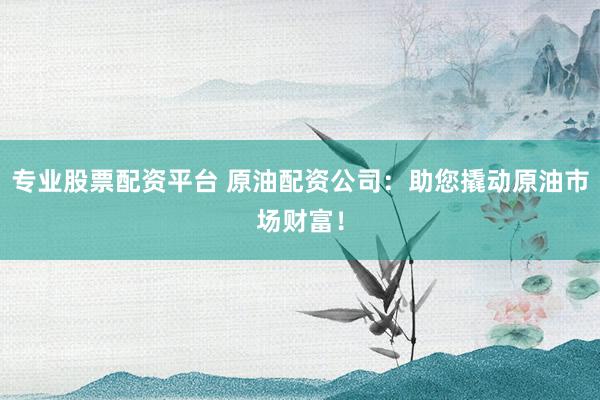 专业股票配资平台 原油配资公司：助您撬动原油市场财富！