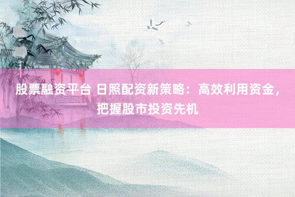 股票融资平台 日照配资新策略：高效利用资金，把握股市投资先机