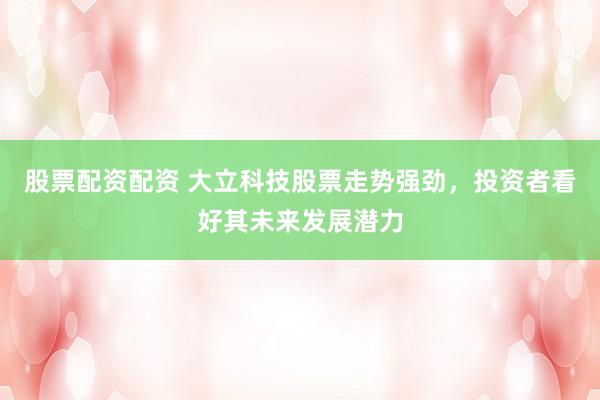 股票配资配资 大立科技股票走势强劲，投资者看好其未来发展潜力