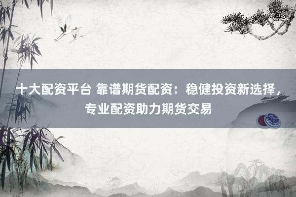十大配资平台 靠谱期货配资：稳健投资新选择，专业配资助力期货交易