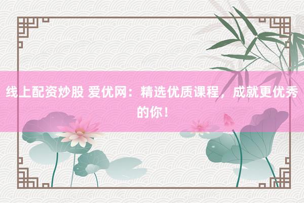 线上配资炒股 爱优网：精选优质课程，成就更优秀的你！