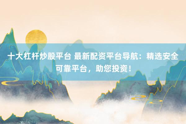 十大杠杆炒股平台 最新配资平台导航：精选安全可靠平台，助您投资！