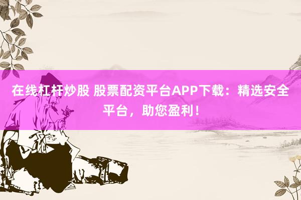 在线杠杆炒股 股票配资平台APP下载：精选安全平台，助您盈利！