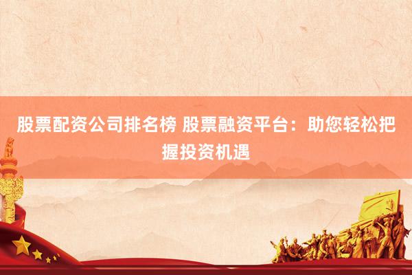 股票配资公司排名榜 股票融资平台：助您轻松把握投资机遇