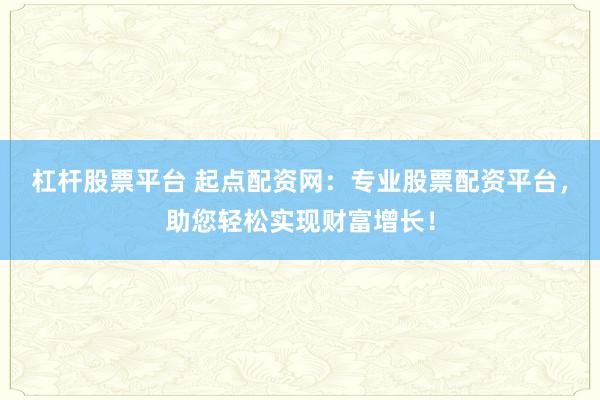杠杆股票平台 起点配资网：专业股票配资平台，助您轻松实现财富增长！