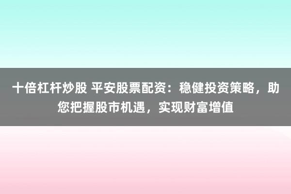 十倍杠杆炒股 平安股票配资：稳健投资策略，助您把握股市机遇，实现财富增值