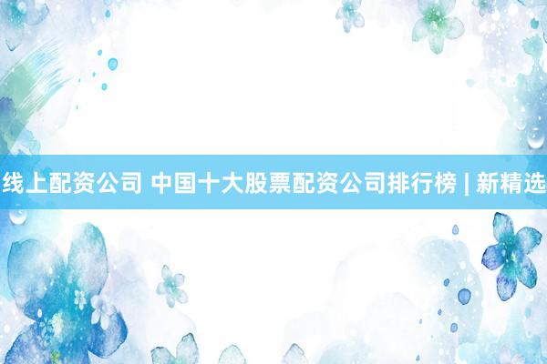 线上配资公司 中国十大股票配资公司排行榜 | 新精选