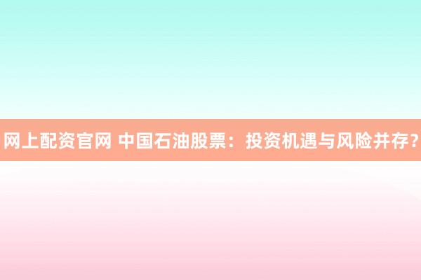 网上配资官网 中国石油股票：投资机遇与风险并存？