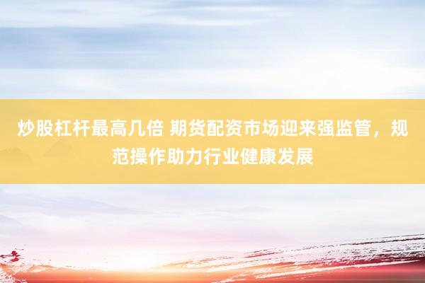 炒股杠杆最高几倍 期货配资市场迎来强监管，规范操作助力行业健康发展