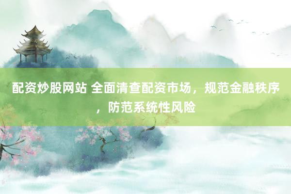 配资炒股网站 全面清查配资市场，规范金融秩序，防范系统性风险