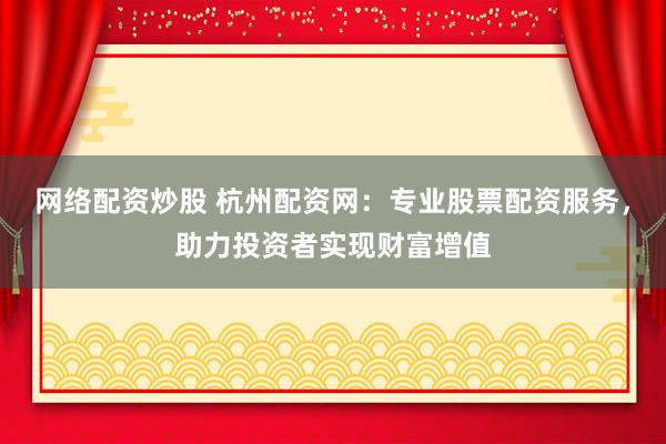 网络配资炒股 杭州配资网：专业股票配资服务，助力投资者实现财富增值