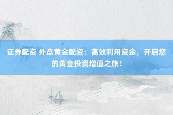 证券配资 外盘黄金配资：高效利用资金，开启您的黄金投资增值之旅！